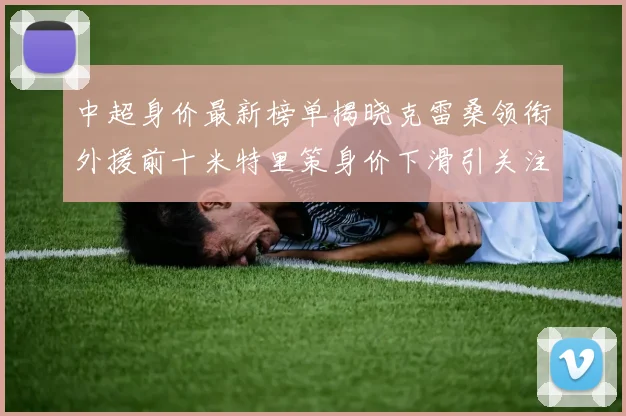 中超身价最新榜单揭晓克雷桑领衔外援前十米特里策身价下滑引关注
