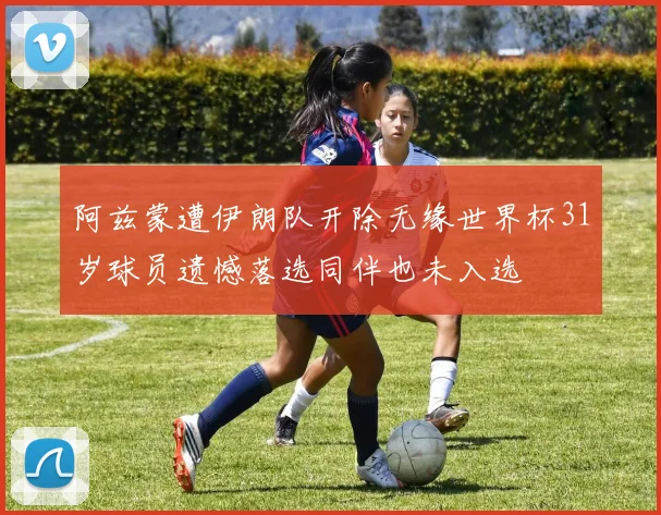 阿兹蒙遭伊朗队开除无缘世界杯31岁球员遗憾落选同伴也未入选