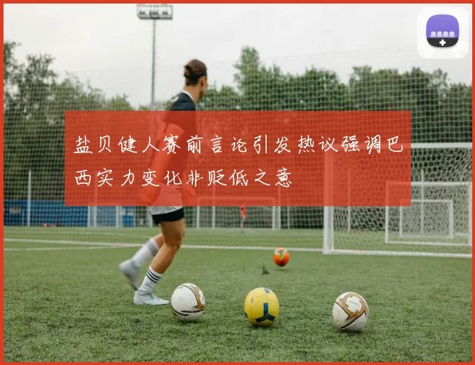 盐贝健人赛前言论引发热议强调巴西实力变化非贬低之意