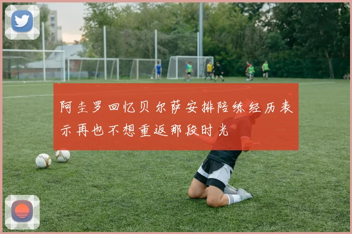 阿圭罗回忆贝尔萨安排陪练经历表示再也不想重返那段时光