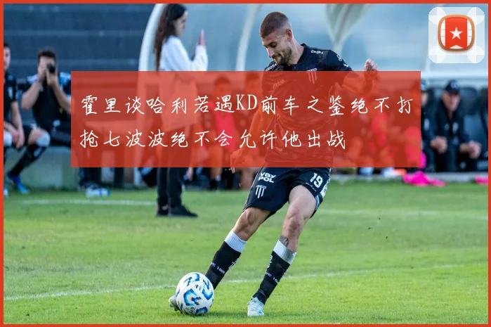 霍里谈哈利若遇KD前车之鉴绝不打抢七波波绝不会允许他出战