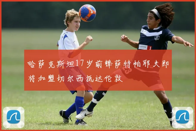 哈萨克斯坦17岁前锋萨特帕耶夫即将加盟切尔西抵达伦敦