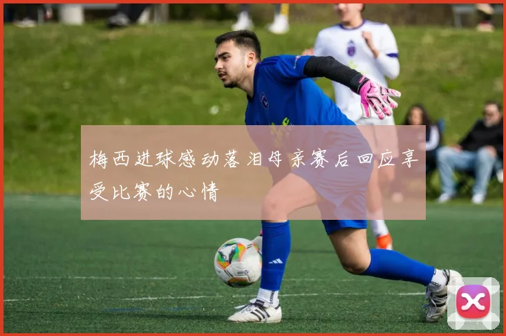 梅西进球感动落泪母亲赛后回应享受比赛的心情