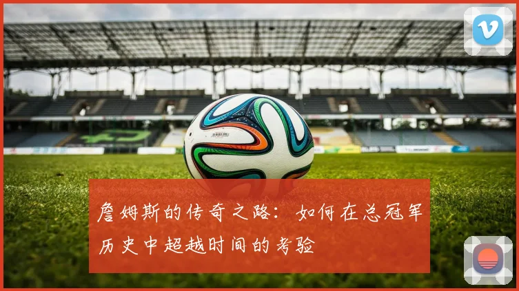 詹姆斯的传奇之路：如何在总冠军历史中超越时间的考验