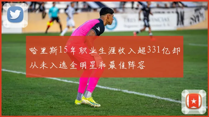哈里斯15年职业生涯收入超331亿却从未入选全明星和最佳阵容