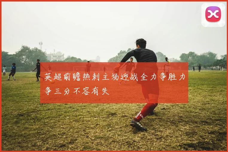 英超前瞻热刺主场迎战全力争胜力争三分不容有失