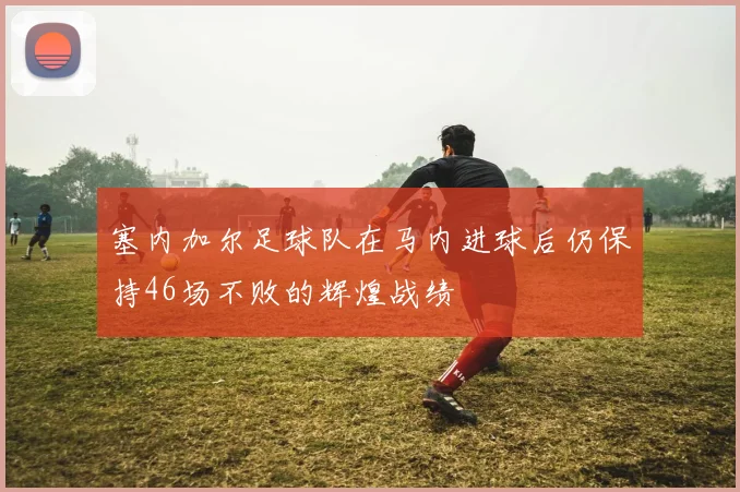 塞内加尔足球队在马内进球后仍保持46场不败的辉煌战绩