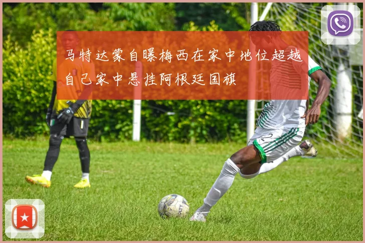 马特达蒙自曝梅西在家中地位超越自己家中悬挂阿根廷国旗
