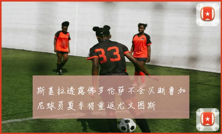 斯基拉透露佛罗伦萨不会买断鲁加尼球员夏季将重返尤文图斯