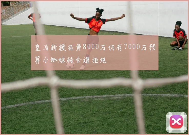 皇马新援花费8000万仍有7000万预算小蜘蛛转会遭拒绝