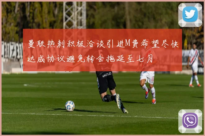 曼联热刺积极洽谈引进M费希望尽快达成协议避免转会拖延至七月