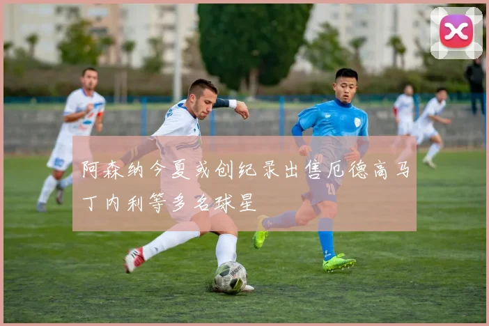 阿森纳今夏或创纪录出售厄德高马丁内利等多名球星