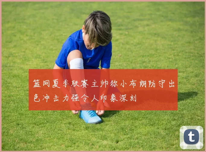 篮网夏季联赛主帅称小布朗防守出色冲击力强令人印象深刻