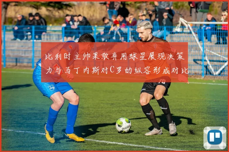 比利时主帅果敢弃用球星展现决策力与马丁内斯对C罗的纵容形成对比