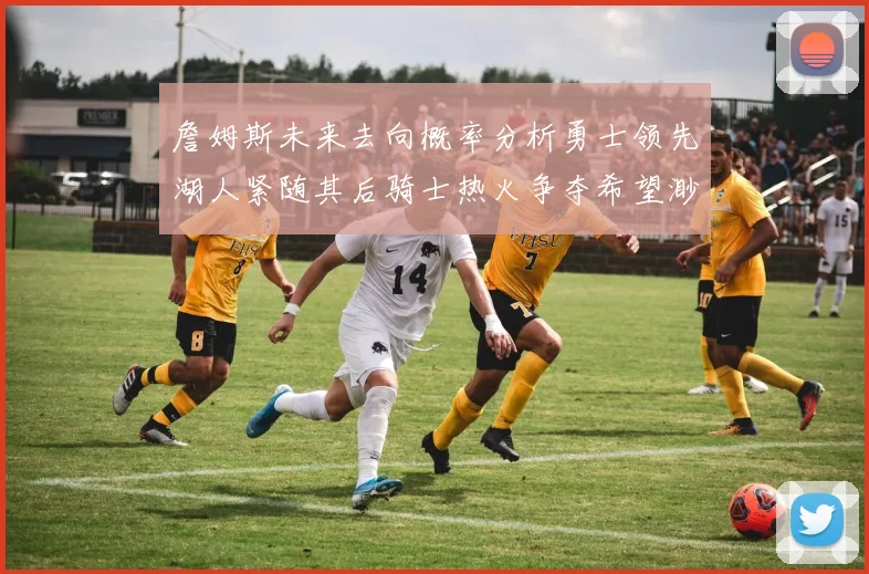 詹姆斯未来去向概率分析勇士领先湖人紧随其后骑士热火争夺希望渺茫