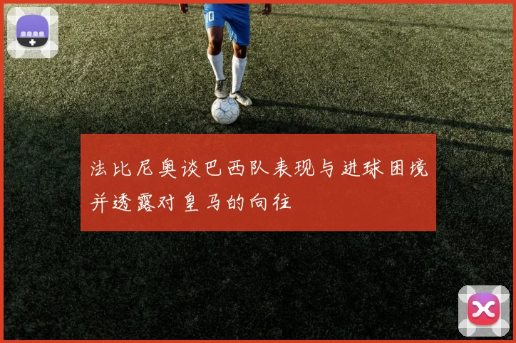 法比尼奥谈巴西队表现与进球困境并透露对皇马的向往