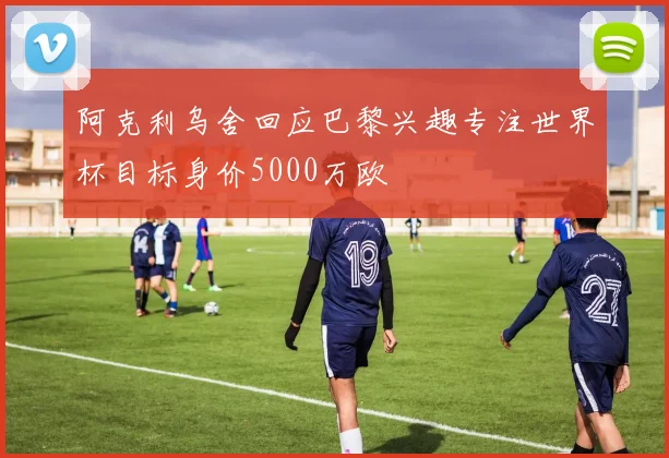 阿克利乌舍回应巴黎兴趣专注世界杯目标身价5000万欧