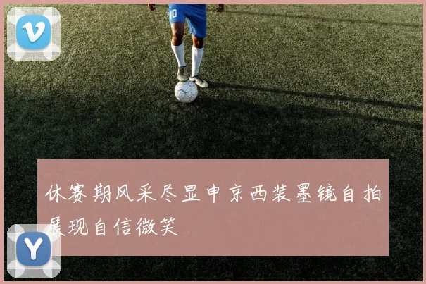 休赛期风采尽显申京西装墨镜自拍展现自信微笑