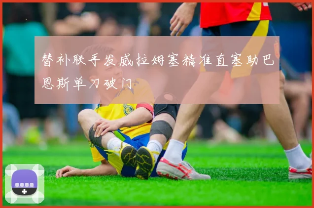替补联手发威拉姆塞精准直塞助巴恩斯单刀破门
