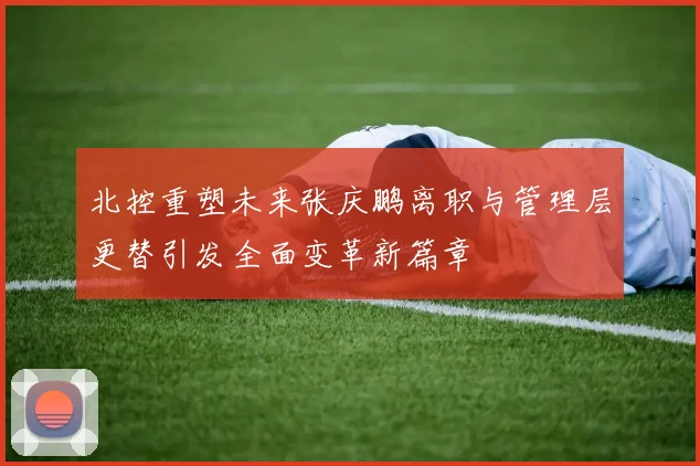 北控重塑未来张庆鹏离职与管理层更替引发全面变革新篇章