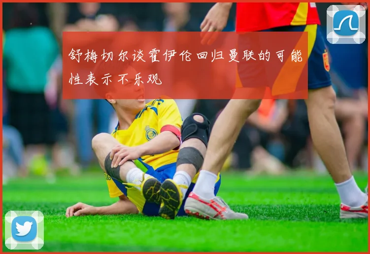 舒梅切尔谈霍伊伦回归曼联的可能性表示不乐观