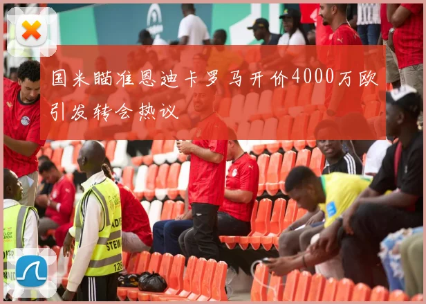 国米瞄准恩迪卡罗马开价4000万欧引发转会热议