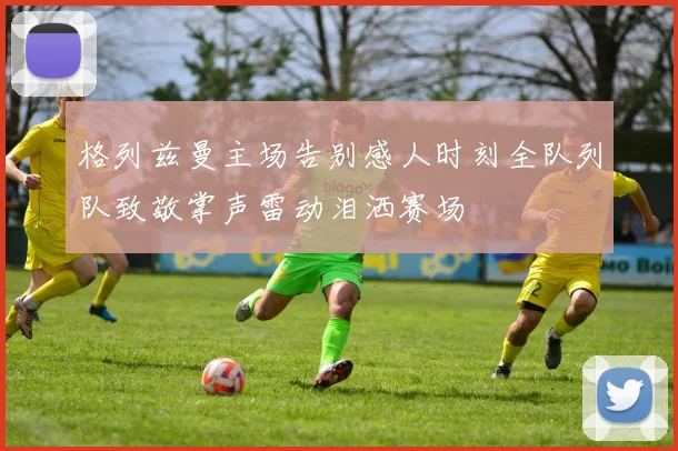 格列兹曼主场告别感人时刻全队列队致敬掌声雷动泪洒赛场