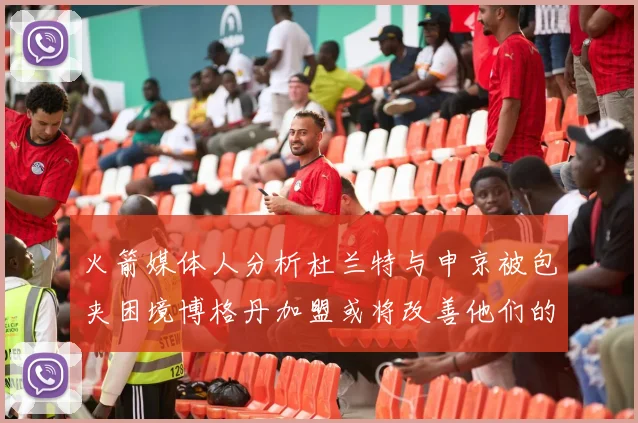 火箭媒体人分析杜兰特与申京被包夹困境博格丹加盟或将改善他们的进攻空间