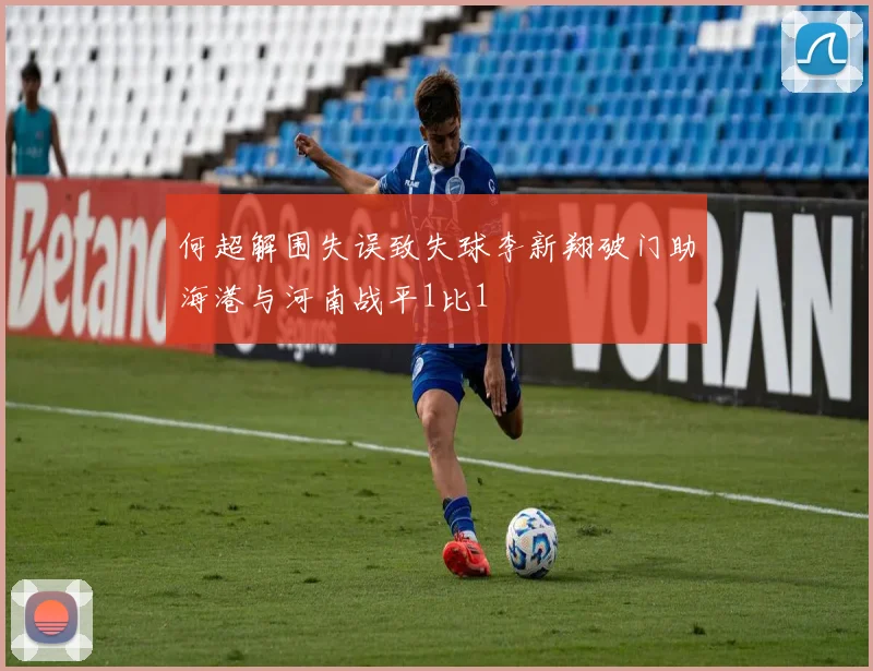 何超解围失误致失球李新翔破门助海港与河南战平1比1