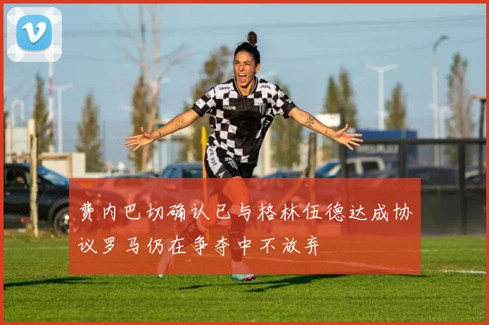 费内巴切确认已与格林伍德达成协议罗马仍在争夺中不放弃